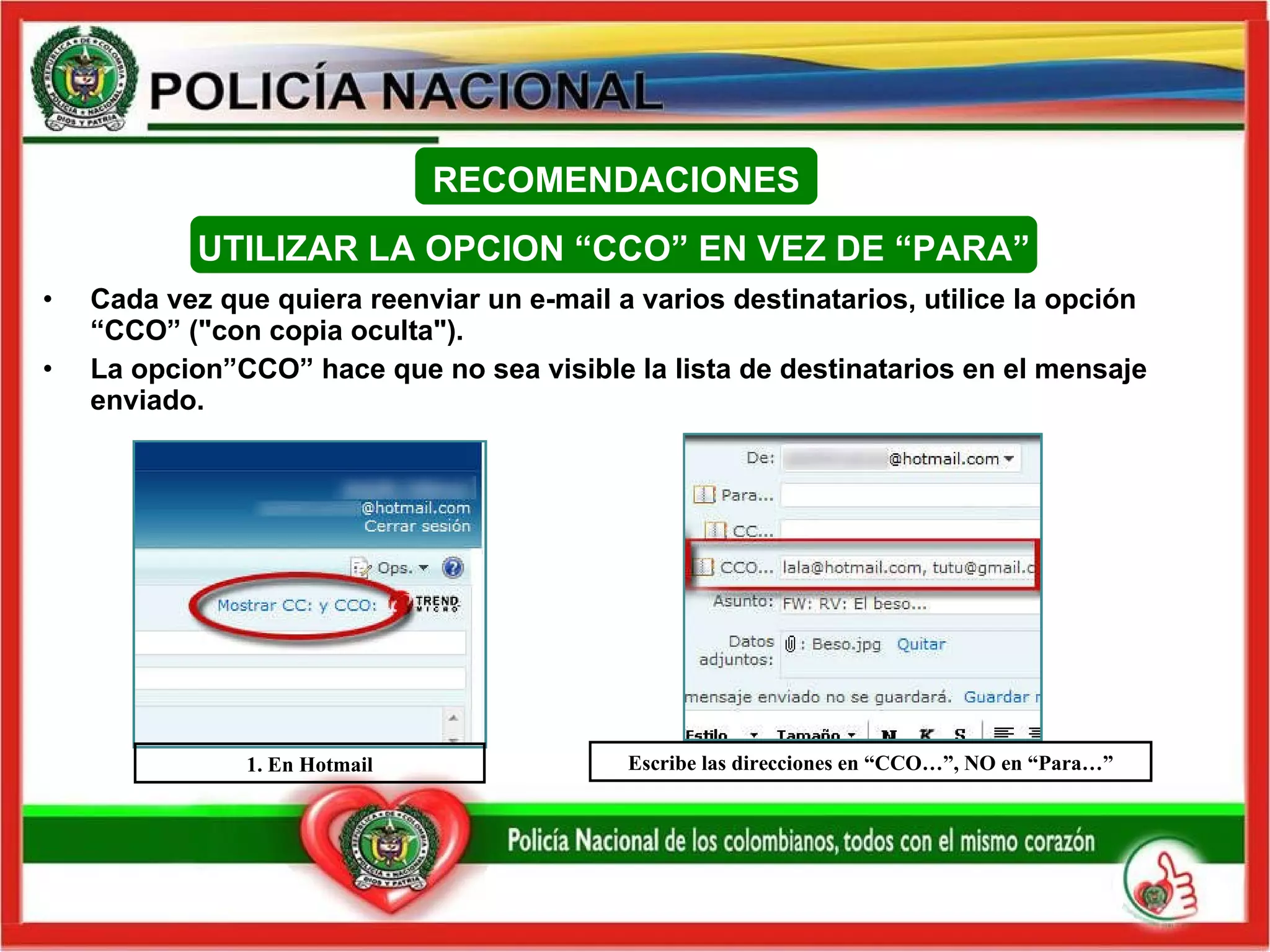 Cada vez que quiera reenviar un e-mail a varios destinatarios, utilice la opción “CCO” ("con copia oculta"). La opcion”CCO” hace que no sea visible la lista de destinatarios en el mensaje enviado. 1. En Hotmail Escribe las direcciones en “CCO…”, NO en “Para…” RECOMENDACIONES UTILIZAR LA OPCION “CCO” EN VEZ DE “PARA” 