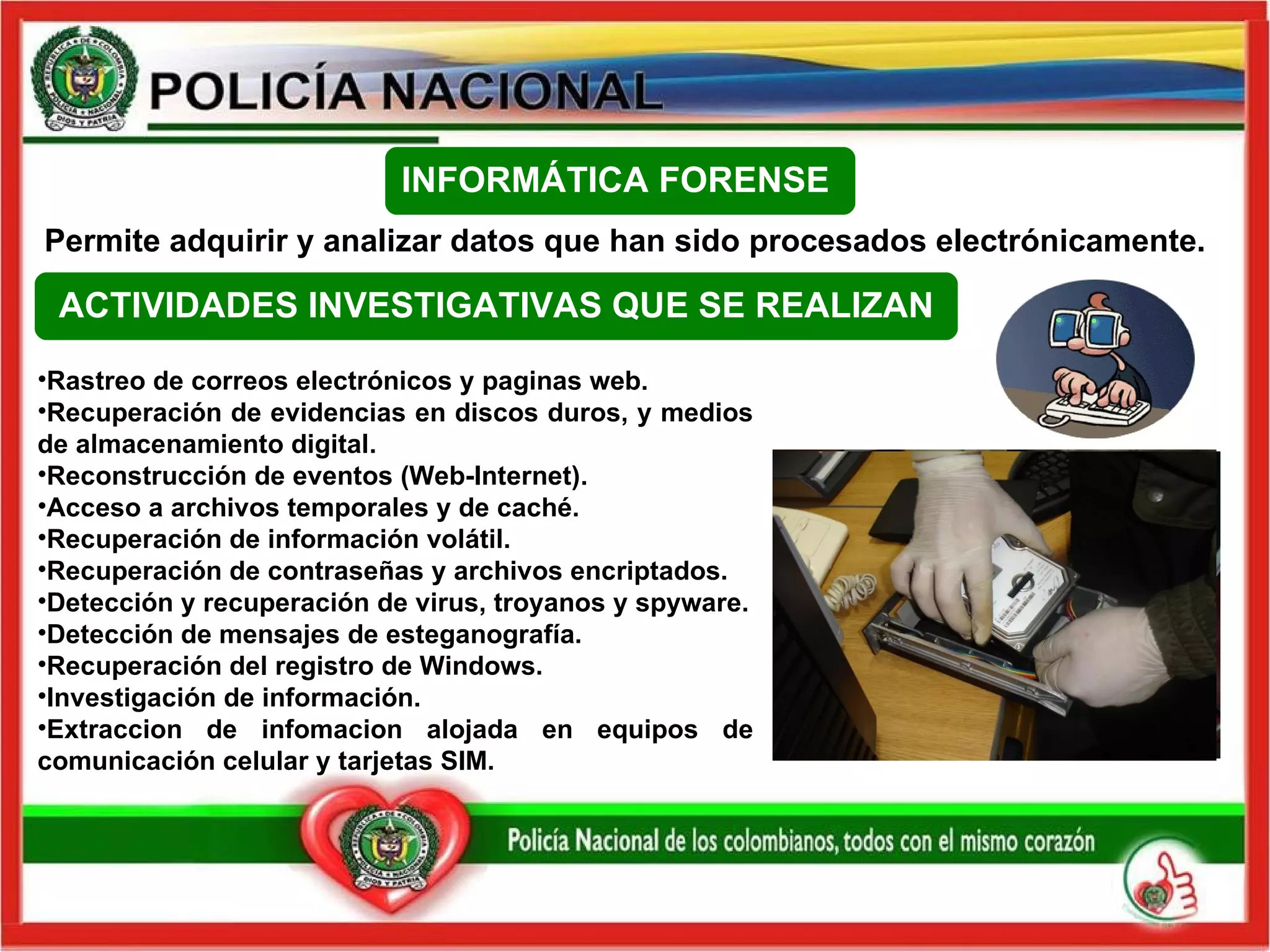 Permite adquirir y analizar datos que han sido procesados electrónicamente. Rastreo de  correos   electrónicos  y paginas web. Recuperación de evidencias en discos duros, y medios de almacenamiento digital. Reconstrucción de eventos (Web-Internet). Acceso a archivos temporales y de caché. Recuperación de información volátil. Recuperación de contraseñas y archivos encriptados. Detección y recuperación de virus, troyanos y spyware. Detección  de mensajes de esteganografía. Recuperación del registro de Windows. Investigación de información. Extraccion de  infomacion  alojada en equipos de comunicación celular y tarjetas SIM. ACTIVIDADES INVESTIGATIVAS QUE SE REALIZAN INFORMÁTICA FORENSE  