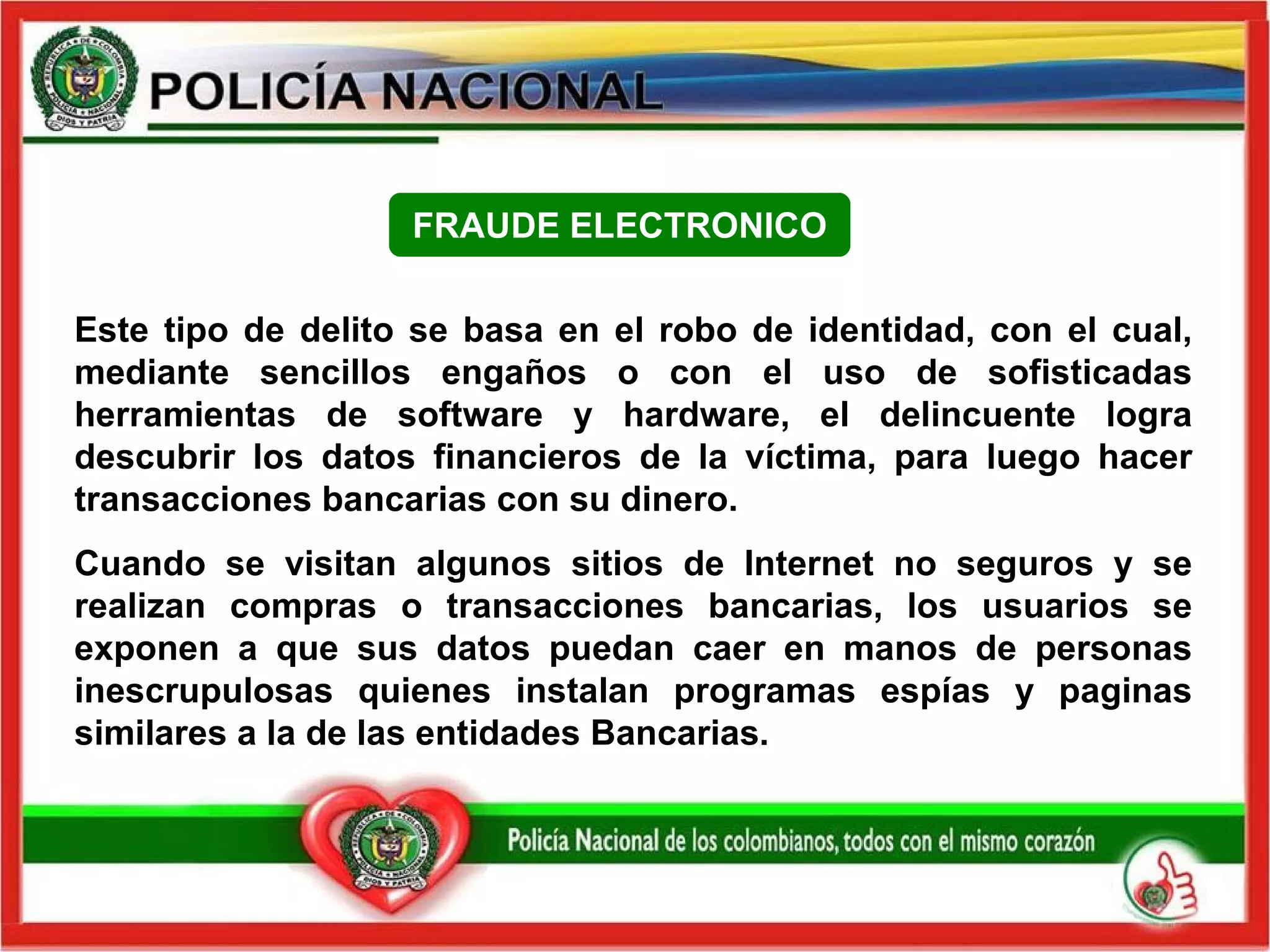 Este tipo de delito se basa en el robo de identidad, con el cual, mediante sencillos engaños o con el uso de sofisticadas herramientas de software y hardware, el delincuente logra descubrir los datos financieros de la víctima, para luego hacer transacciones bancarias con su dinero. Cuando se visitan algunos sitios de Internet no seguros y se realizan compras o transacciones bancarias, los usuarios se exponen a que sus datos puedan caer en manos de personas inescrupulosas quienes instalan programas espías y paginas similares a la de las entidades Bancarias. FRAUDE ELECTRONICO 
