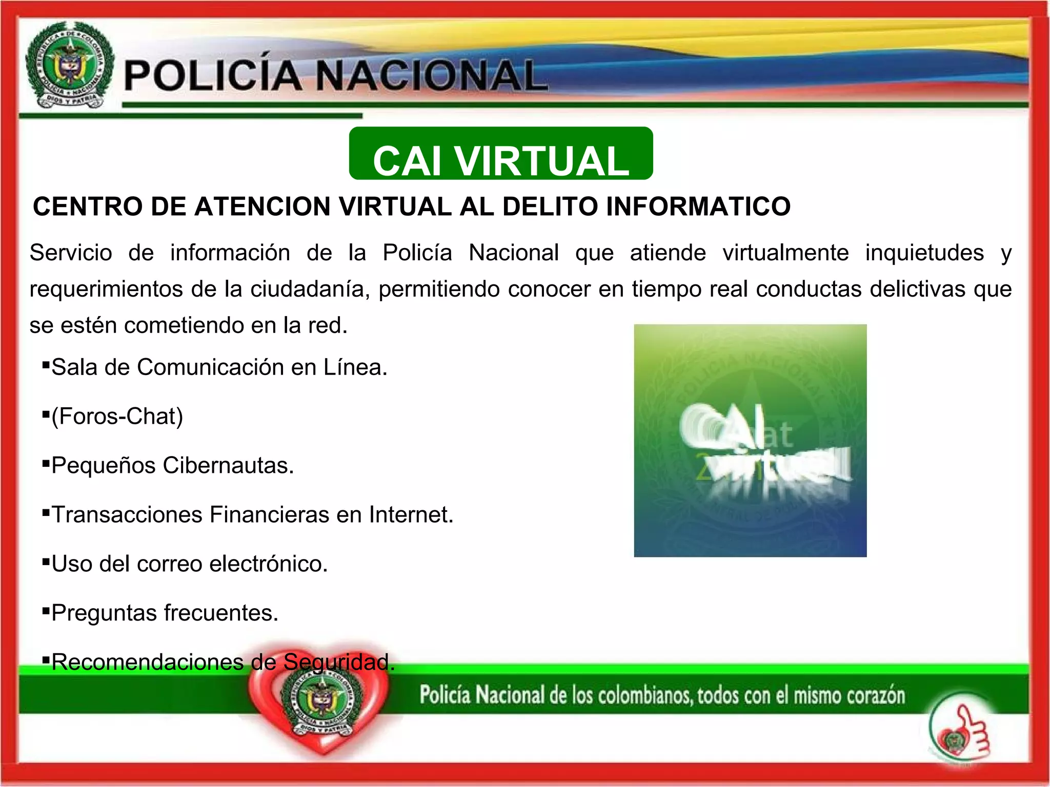 Servicio de información de la Policía Nacional que atiende virtualmente inquietudes y requerimientos de la ciudadanía, permitiendo  conocer en tiempo real conductas delictivas que se estén cometiendo en la red. Sala de Comunicación en Línea.  (Foros-Chat) Pequeños Cibernautas.  Transacciones Financieras en Internet. Uso del correo electrónico. Preguntas frecuentes. Recomendaciones de Seguridad. CENTRO DE ATENCION VIRTUAL AL DELITO INFORMATICO  CAI VIRTUAL 