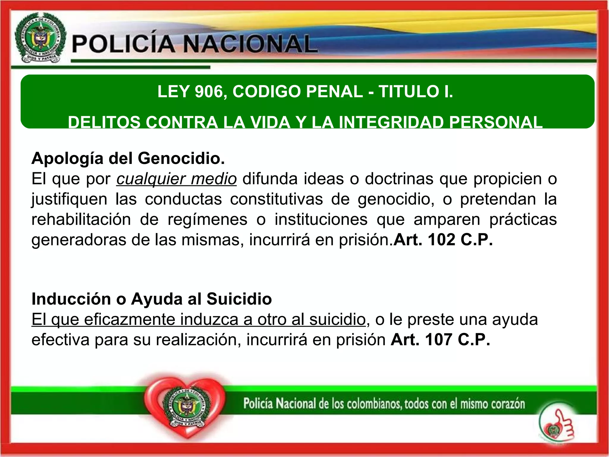Apología del Genocidio.  El que por  cualquier medio  difunda ideas o doctrinas que propicien o justifiquen las conductas constitutivas de genocidio, o pretendan la rehabilitación de regímenes o instituciones que amparen prácticas generadoras de las mismas, incurrirá en prisión. Art. 102 C.P.   Inducción o Ayuda al Suicidio El que eficazmente induzca a otro al suicidio , o le preste una ayuda efectiva para su realización, incurrirá en prisión  Art. 107 C.P.   LEY 906, CODIGO PENAL -  TITULO I.  DELITOS CONTRA LA VIDA Y LA INTEGRIDAD PERSONAL  