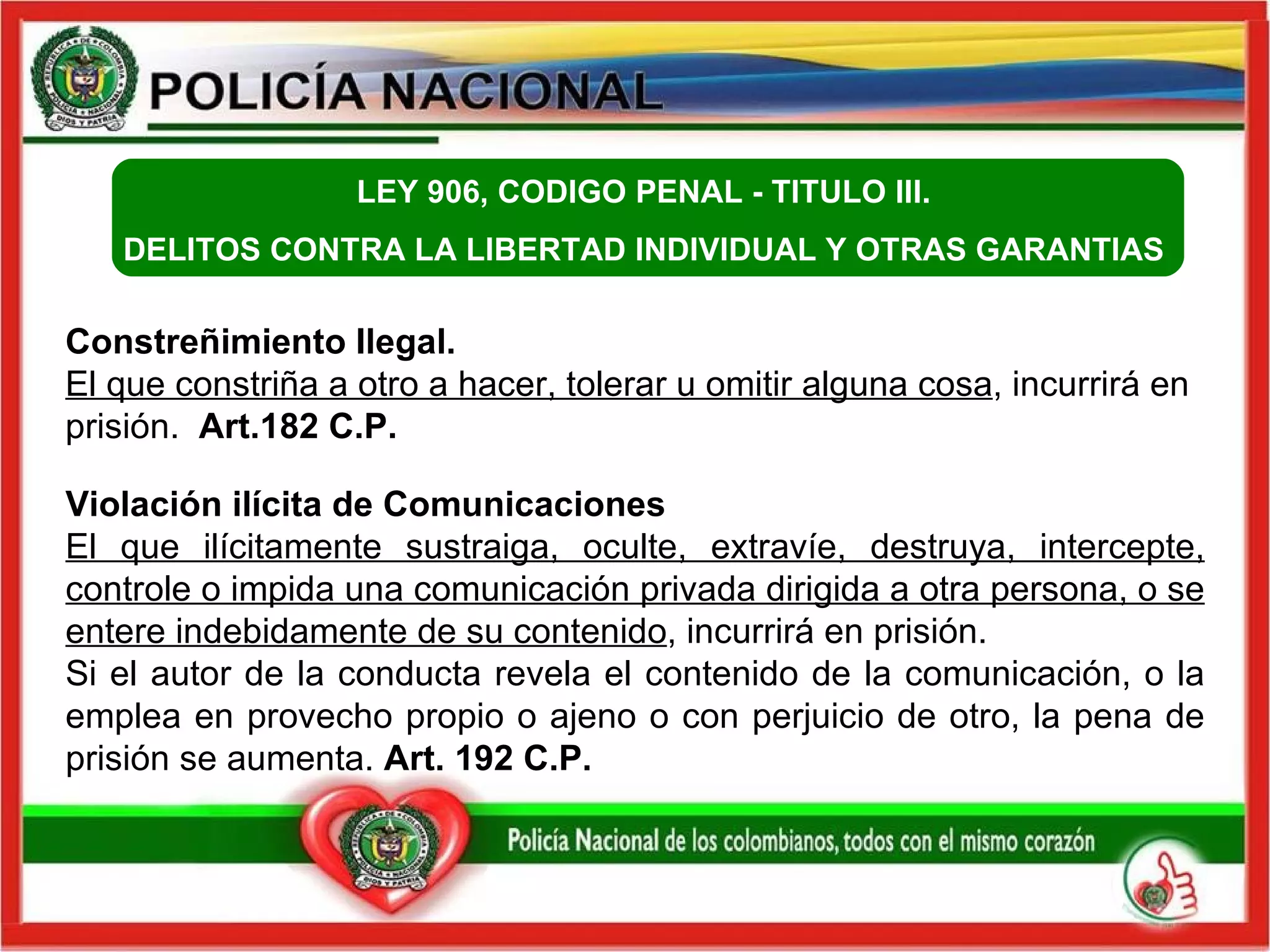 Constreñimiento Ilegal.  El que constriña a otro a hacer, tolerar u omitir alguna cosa , incurrirá en prisión.  Art.182 C.P.   Violación ilícita de Comunicaciones  El que ilícitamente sustraiga, oculte, extravíe, destruya, intercepte, controle o impida una comunicación privada dirigida a otra persona, o se entere indebidamente de su contenido , incurrirá en prisión.  Si el autor de la conducta revela el contenido de la comunicación, o la emplea en provecho propio o ajeno o con perjuicio de otro, la pena de prisión se aumenta.  Art. 192 C.P.  LEY 906, CODIGO PENAL -  TITULO III.  DELITOS CONTRA LA LIBERTAD INDIVIDUAL Y OTRAS GARANTIAS  