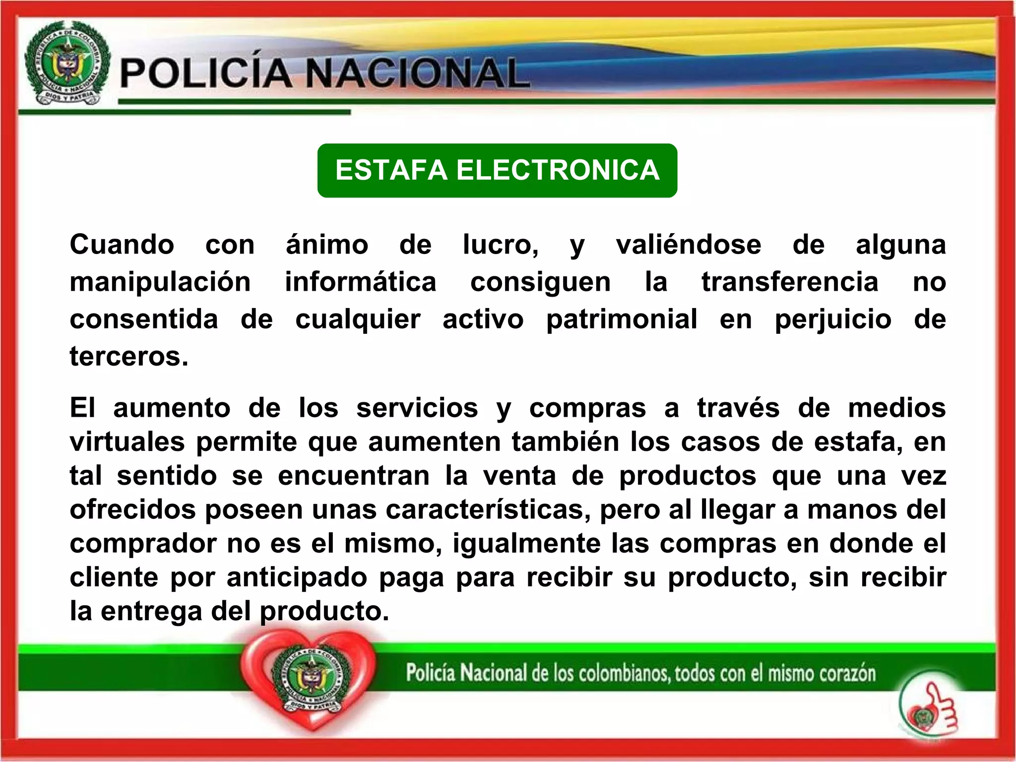 Cuando con ánimo de lucro, y valiéndose de alguna manipulación informática consiguen la transferencia no consentida de cualquier activo patrimonial en perjuicio de terceros. El aumento de los servicios y compras a través de medios virtuales permite que aumenten también los casos de estafa, en tal sentido se encuentran la venta de productos que una vez ofrecidos poseen unas características, pero al llegar a manos del comprador no es el mismo, igualmente las compras en donde el cliente por anticipado paga para recibir su producto, sin recibir la entrega del producto.   ESTAFA ELECTRONICA 