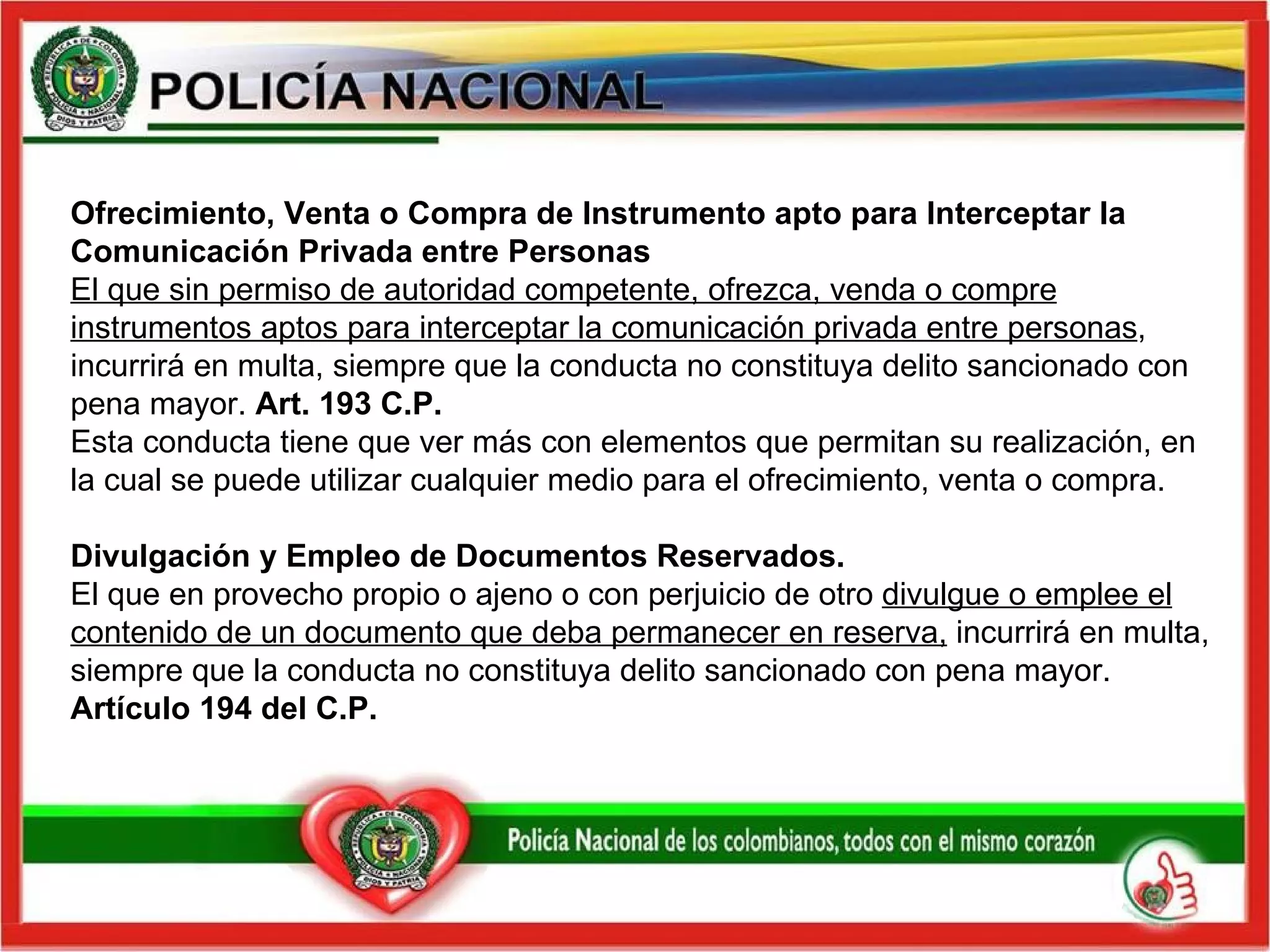 Ofrecimiento, Venta o Compra de Instrumento apto para Interceptar la Comunicación Privada entre Personas  El que sin permiso de autoridad competente, ofrezca, venda o compre instrumentos aptos para interceptar la comunicación privada entre personas , incurrirá en multa, siempre que la conducta no constituya delito sancionado con pena mayor.  Art. 193 C.P.  Esta conducta tiene que ver más con elementos que permitan su realización, en la cual se puede utilizar cualquier medio para el ofrecimiento, venta o compra. Divulgación y Empleo de Documentos Reservados.  El que en provecho propio o ajeno o con perjuicio de otro  divulgue o emplee el contenido de un documento que deba permanecer en reserva,  incurrirá en multa, siempre que la conducta no constituya delito sancionado con pena mayor.  Artículo 194 del C.P.   