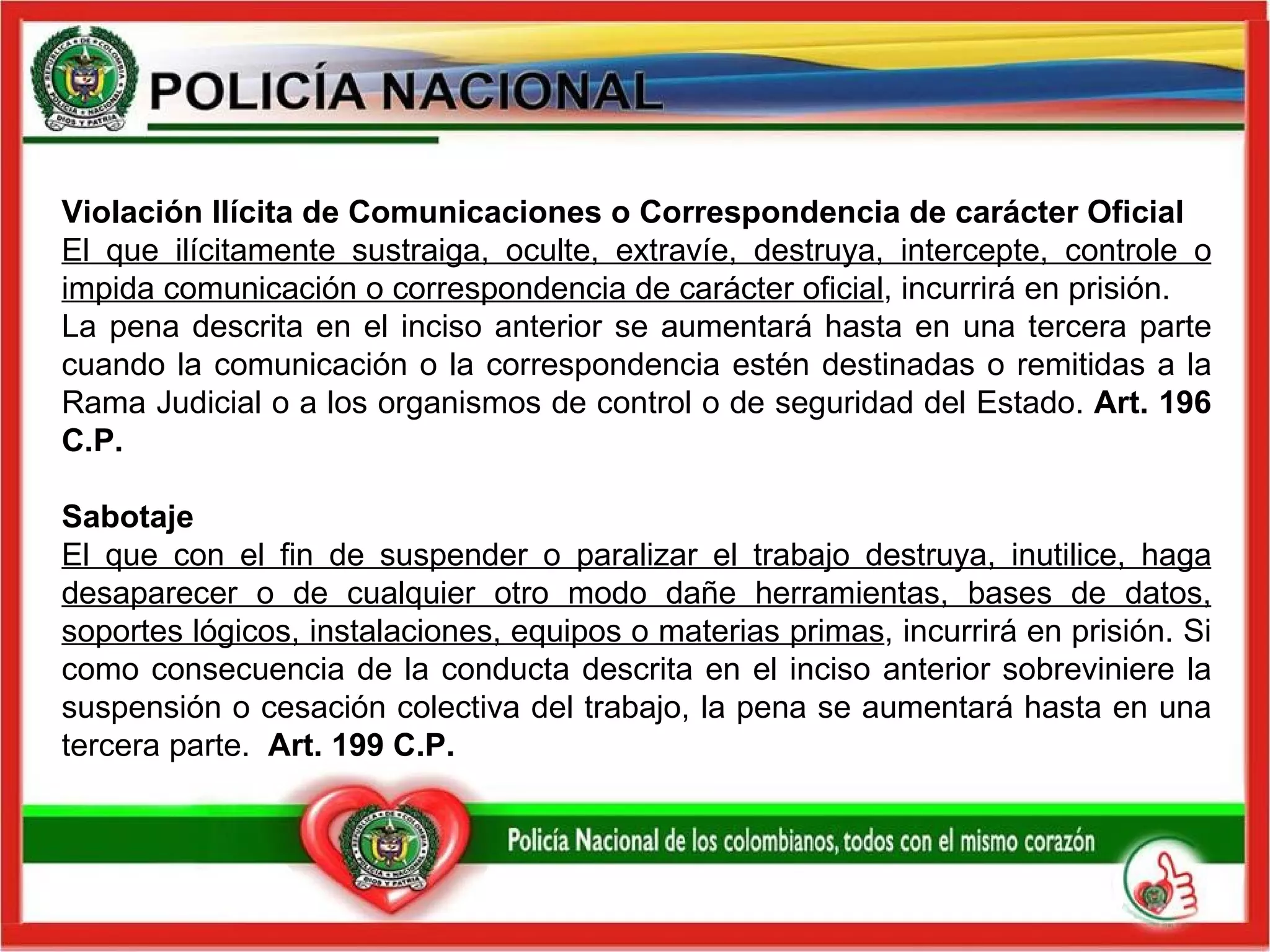 Violación Ilícita de Comunicaciones o Correspondencia de carácter Oficial  El que ilícitamente sustraiga, oculte, extravíe, destruya, intercepte, controle o impida comunicación o correspondencia de carácter oficial , incurrirá en prisión.  La pena descrita en el inciso anterior se aumentará hasta en una tercera parte cuando la comunicación o la correspondencia estén destinadas o remitidas a la Rama Judicial o a los organismos de control o de seguridad del Estado.  Art. 196 C.P.  Sabotaje  El que con el fin de suspender o paralizar el trabajo destruya, inutilice, haga desaparecer o de cualquier otro modo dañe herramientas, bases de datos, soportes lógicos, instalaciones, equipos o materias primas , incurrirá en prisión. Si como consecuencia de la conducta descrita en el inciso anterior sobreviniere la suspensión o cesación colectiva del trabajo, la pena se aumentará hasta en una tercera parte.  Art. 199 C.P.   