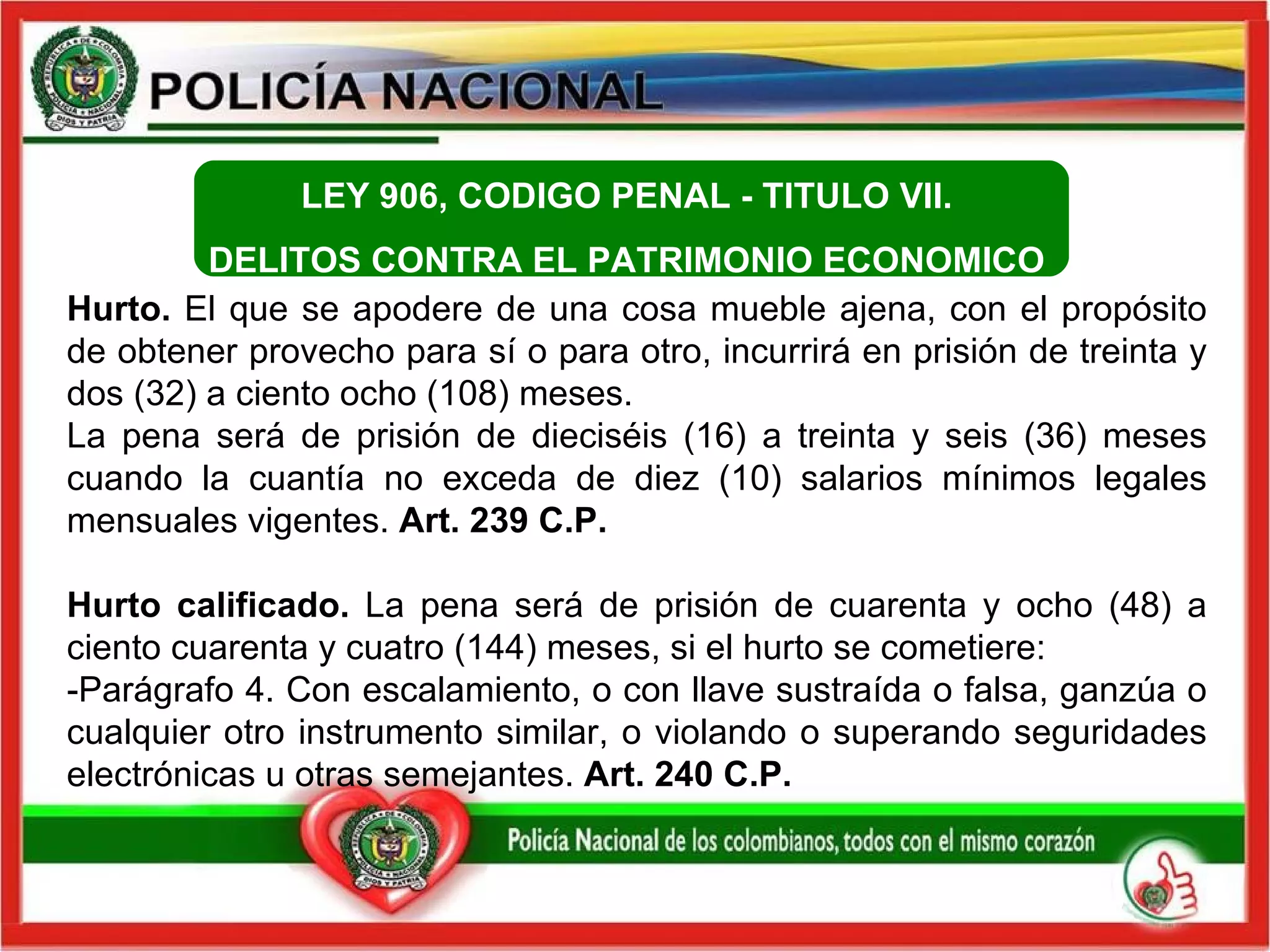 Hurto.  El que se apodere de una cosa mueble ajena, con el propósito de obtener provecho para sí o para otro, incurrirá en prisión de treinta y dos (32) a ciento ocho (108) meses.  La pena será de prisión de dieciséis (16) a treinta y seis (36) meses cuando la cuantía no exceda de diez (10) salarios mínimos legales mensuales vigentes.  Art. 239  C.P.   Hurto calificado.  La pena será de prisión de cuarenta y ocho (48) a ciento cuarenta y cuatro (144) meses, si el hurto se cometiere: -Parágrafo 4. Con escalamiento, o con llave sustraída o falsa, ganzúa o cualquier otro instrumento similar, o violando o superando seguridades electrónicas u otras semejantes.  Art. 240  C.P.   LEY 906, CODIGO PENAL -  TITULO VII.  DELITOS CONTRA EL PATRIMONIO ECONOMICO  