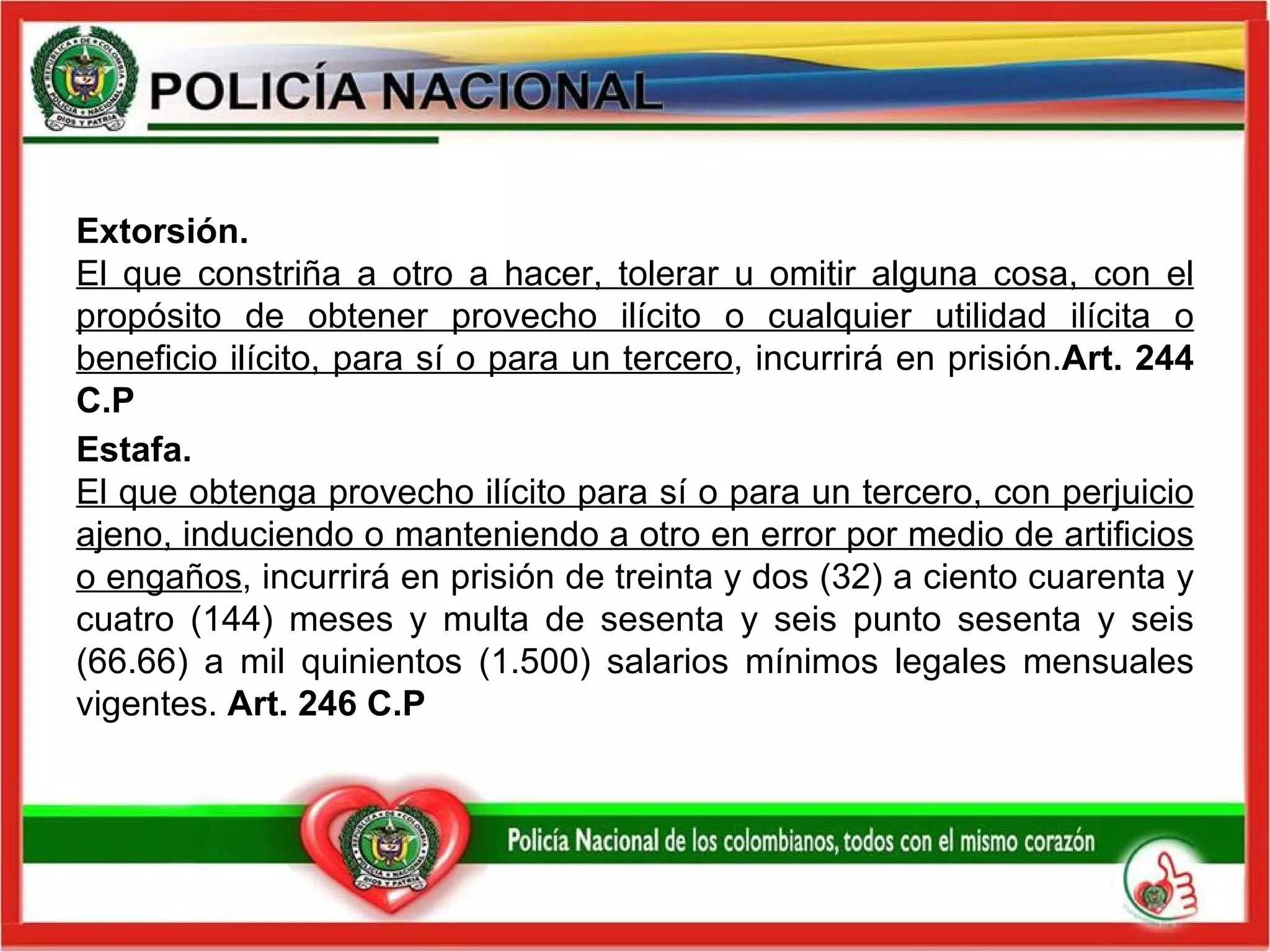 Extorsión.   El que constriña a otro a hacer, tolerar u omitir alguna cosa, con el propósito de obtener provecho ilícito o cualquier utilidad ilícita o beneficio ilícito, para sí o para un tercero , incurrirá en prisión. Art. 244 C.P Estafa.  El que obtenga provecho ilícito para sí o para un tercero, con perjuicio ajeno, induciendo o manteniendo a otro en error por medio de artificios o engaños , incurrirá en prisión de treinta y dos (32) a ciento cuarenta y cuatro (144) meses y multa de sesenta y seis punto sesenta y seis (66.66) a mil quinientos (1.500) salarios mínimos legales mensuales vigentes.  Art. 246 C.P 