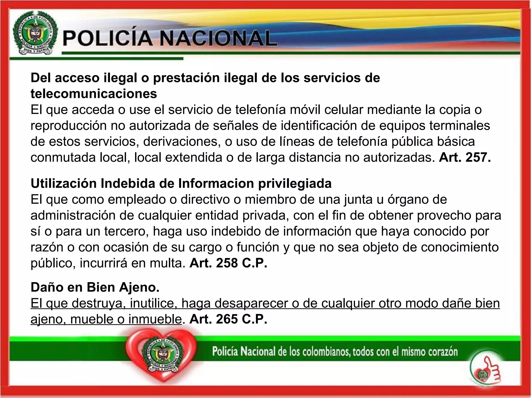 Daño en Bien Ajeno.  El que destruya, inutilice, haga desaparecer o de cualquier otro modo dañe bien ajeno, mueble o inmueble .  Art. 265 C.P.   Utilización  Indebida de Informacion privilegiada El que como empleado o directivo o miembro de una junta u órgano de administración de cualquier entidad privada, con el fin de obtener provecho para sí o para un tercero, haga uso indebido de información que haya conocido por razón o con ocasión de su cargo o función y que no sea objeto de conocimiento público, incurrirá en multa.  Art. 258   C.P. Del acceso ilegal o prestación ilegal de los servicios de telecomunicaciones El que acceda o use el servicio de telefonía móvil celular mediante la copia o reproducción no autorizada de señales de identificación de equipos terminales de estos servicios, derivaciones, o uso de líneas de telefonía pública básica conmutada local, local extendida o de larga distancia no autorizadas.  Art. 257.   
