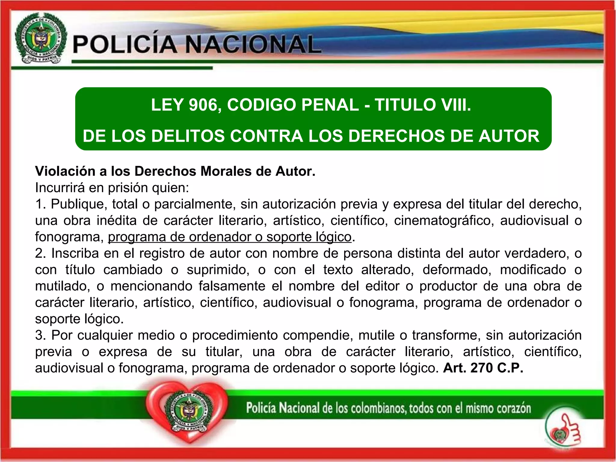 Violación a los Derechos Morales de Autor.  Incurrirá en prisión quien: 1. Publique, total o parcialmente, sin autorización previa y expresa del titular del derecho, una obra inédita de carácter literario, artístico, científico, cinematográfico, audiovisual o fonograma,  programa de ordenador o soporte lógico .  2. Inscriba en el registro de autor con nombre de persona distinta del autor verdadero, o con título cambiado o suprimido, o con el texto alterado, deformado, modificado o mutilado, o mencionando falsamente el nombre del editor o productor de una obra de carácter literario, artístico, científico, audiovisual o fonograma, programa de ordenador o soporte lógico.  3. Por cualquier medio o procedimiento compendie, mutile o transforme, sin autorización previa o expresa de su titular, una obra de carácter literario, artístico, científico, audiovisual o fonograma, programa de ordenador o soporte lógico.  Art. 270 C.P.   LEY 906, CODIGO PENAL -  TITULO VIII.  DE LOS DELITOS CONTRA LOS DERECHOS DE AUTOR  