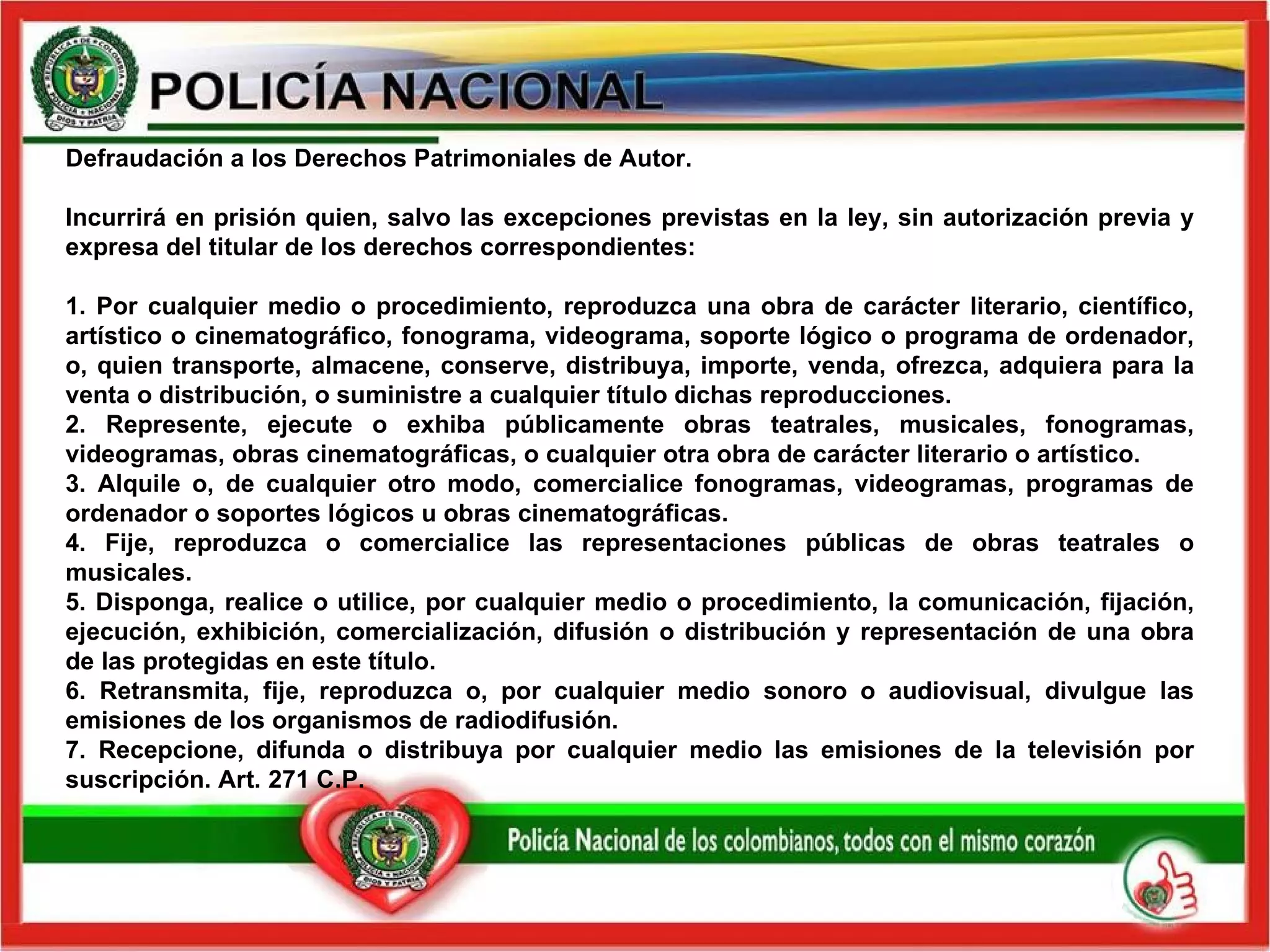 Defraudación a los Derechos Patrimoniales de Autor.  Incurrirá en prisión quien, salvo las excepciones previstas en la ley, sin autorización previa y expresa del titular de los derechos correspondientes:   1. Por cualquier medio o procedimiento, reproduzca una obra de carácter literario, científico, artístico o cinematográfico, fonograma, videograma, soporte lógico o programa de ordenador, o, quien transporte, almacene, conserve, distribuya, importe, venda, ofrezca, adquiera para la venta o distribución, o suministre a cualquier título dichas reproducciones. 2. Represente, ejecute o exhiba públicamente obras teatrales, musicales, fonogramas, videogramas, obras cinematográficas, o cualquier otra obra de carácter literario o artístico. 3. Alquile o, de cualquier otro modo, comercialice fonogramas, videogramas, programas de ordenador o soportes lógicos u obras cinematográficas.   4. Fije, reproduzca o comercialice las representaciones públicas de obras teatrales o musicales.   5. Disponga, realice o utilice, por cualquier medio o procedimiento, la comunicación, fijación, ejecución, exhibición, comercialización, difusión o distribución y representación de una obra de las protegidas en este título.   6. Retransmita, fije, reproduzca o, por cualquier medio sonoro o audiovisual, divulgue las emisiones de los organismos de radiodifusión. 7. Recepcione, difunda o distribuya por cualquier medio las emisiones de la televisión por suscripción.  Art. 271 C.P.  