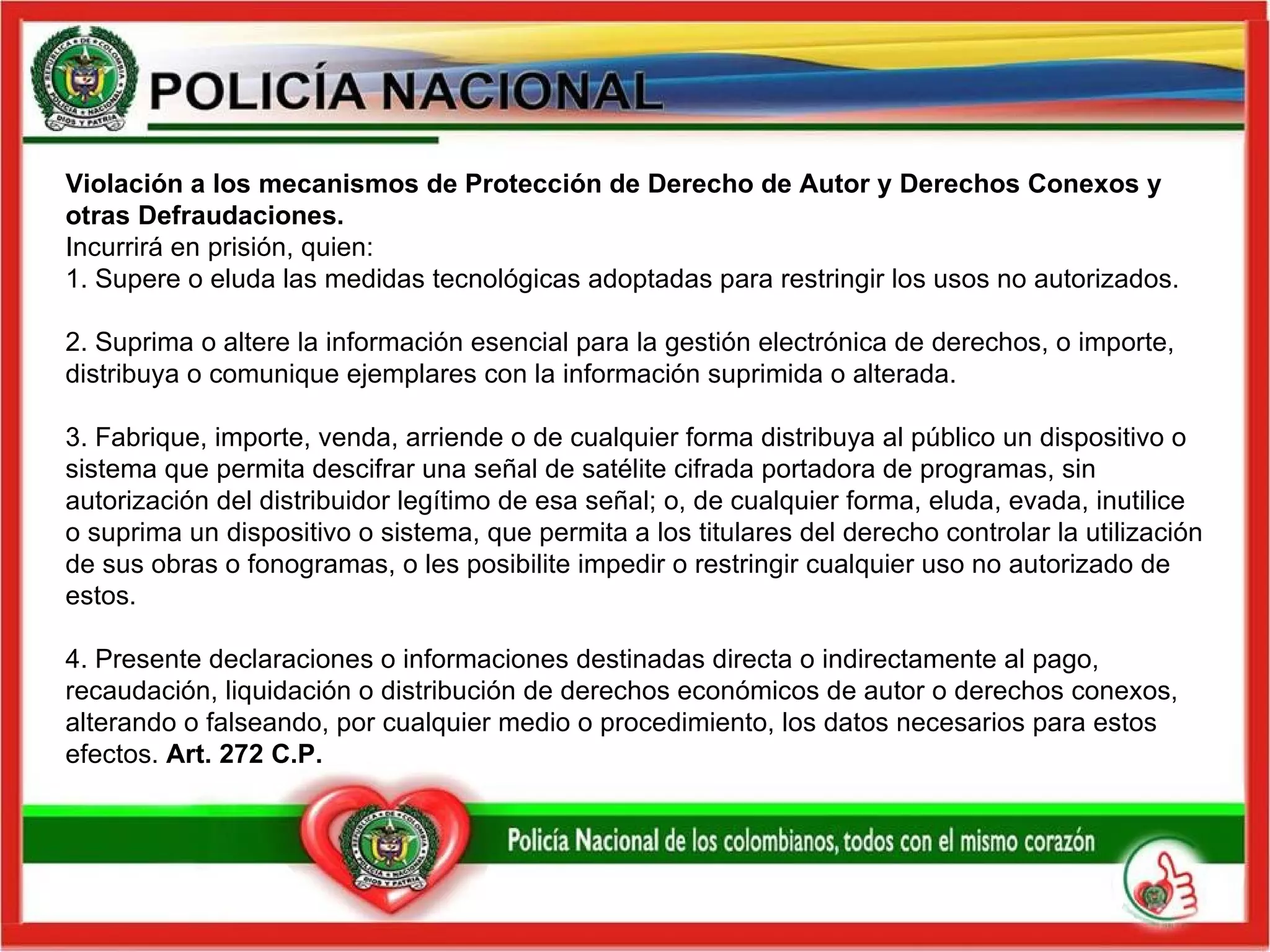 Violación a los mecanismos de Protección de Derecho de Autor y Derechos Conexos y otras Defraudaciones.  Incurrirá en prisión, quien: 1. Supere o eluda las medidas tecnológicas adoptadas para restringir los usos no autorizados.   2. Suprima o altere la información esencial para la gestión electrónica de derechos, o importe, distribuya o comunique ejemplares con la información suprimida o alterada.   3. Fabrique, importe, venda, arriende o de cualquier forma distribuya al público un dispositivo o sistema que permita descifrar una señal de satélite cifrada portadora de programas, sin autorización del distribuidor legítimo de esa señal; o, de cualquier forma, eluda, evada, inutilice o suprima un dispositivo o sistema, que permita a los titulares del derecho controlar la utilización de sus obras o fonogramas, o les posibilite impedir o restringir cualquier uso no autorizado de estos.   4. Presente declaraciones o informaciones destinadas directa o indirectamente al pago, recaudación, liquidación o distribución de derechos económicos de autor o derechos conexos, alterando o falseando, por cualquier medio o procedimiento, los datos necesarios para estos efectos.  Art. 272 C.P.   