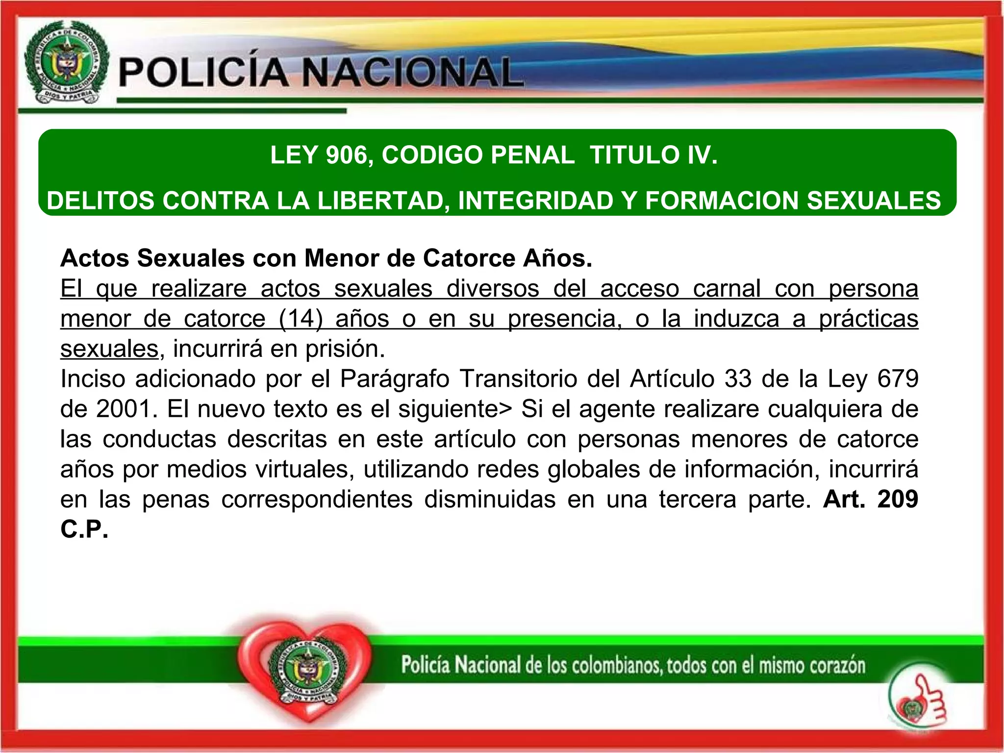 LEY 906, CODIGO PENAL  TITULO IV.  DELITOS CONTRA LA LIBERTAD, INTEGRIDAD Y FORMACION SEXUALES    Actos Sexuales con Menor de Catorce Años.  El que realizare actos sexuales diversos del acceso carnal con persona menor de catorce (14) años o en su presencia, o la induzca a prácticas sexuales , incurrirá en prisión. Inciso adicionado por el Parágrafo Transitorio del Artículo 33 de la Ley 679 de 2001. El nuevo texto es el siguiente> Si el agente realizare cualquiera de las conductas descritas en este artículo con personas menores de catorce años por medios virtuales, utilizando redes globales de información, incurrirá en las penas correspondientes disminuidas en una tercera parte.  Art. 209 C.P. 