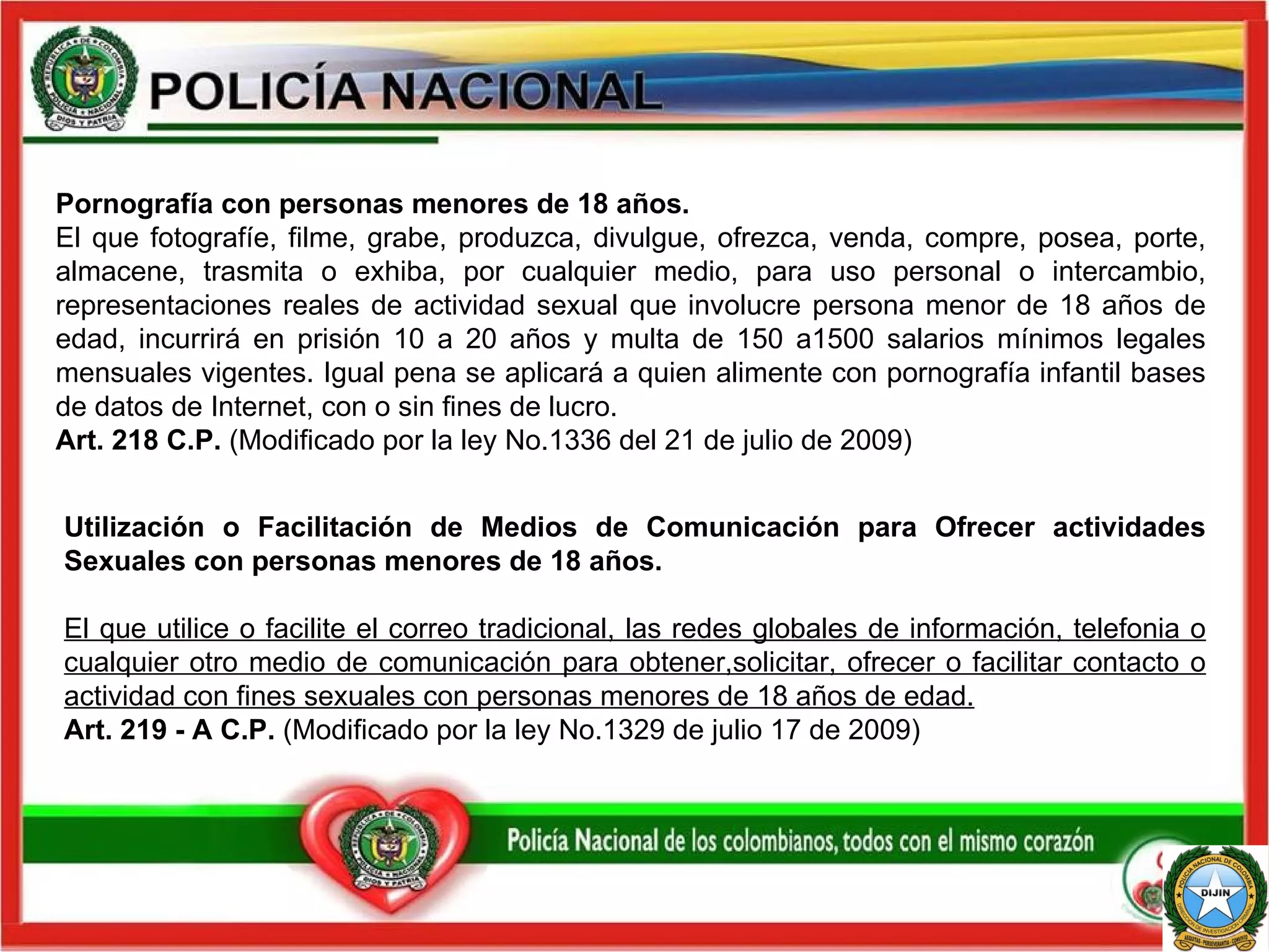 Utilización o Facilitación de Medios de Comunicación para Ofrecer actividades Sexuales con personas menores de 18 años. El que utilice o facilite el correo tradicional, las redes globales de información, telefonia o cualquier otro medio de comunicación para obtener,solicitar, ofrecer o facilitar contacto o actividad con fines sexuales con personas menores de 18 años de edad. Art. 219 - A C.P.  (Modificado por la ley No.1329 de julio 17 de 2009) Pornografía con personas menores de 18 años.  El que fotografíe, filme, grabe, produzca, divulgue, ofrezca, venda, compre, posea, porte, almacene, trasmita o exhiba, por cualquier medio, para uso personal o intercambio, representaciones reales de actividad sexual que involucre persona menor de 18 años de edad, incurrirá en prisión 10 a 20 años y multa de 150 a1500 salarios mínimos legales mensuales vigentes. Igual pena se aplicará a quien alimente con pornografía infantil bases de datos de Internet, con o sin fines de lucro. Art. 218 C.P.  (Modificado por la ley   No.1336 del 21 de julio de 2009) 