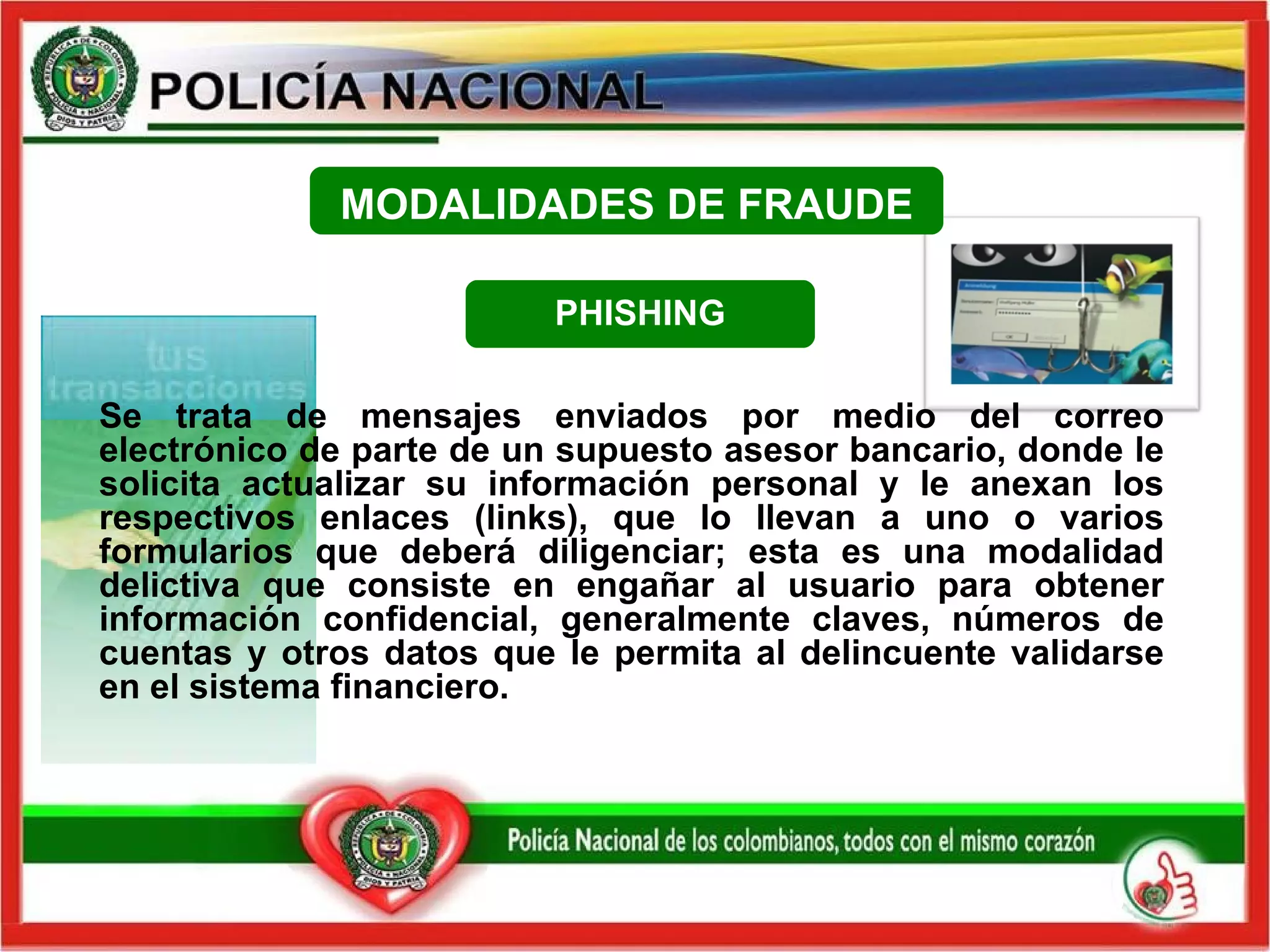 PHISHING Se trata de mensajes enviados por medio del correo electrónico de parte de un supuesto asesor bancario, donde le solicita actualizar su información personal y le anexan los respectivos enlaces (links), que lo llevan a uno o varios formularios que deberá diligenciar; esta es una modalidad delictiva que consiste en engañar al usuario para obtener información confidencial, generalmente claves, números de cuentas y otros datos que le permita al delincuente validarse en el sistema financiero.  MODALIDADES DE FRAUDE 