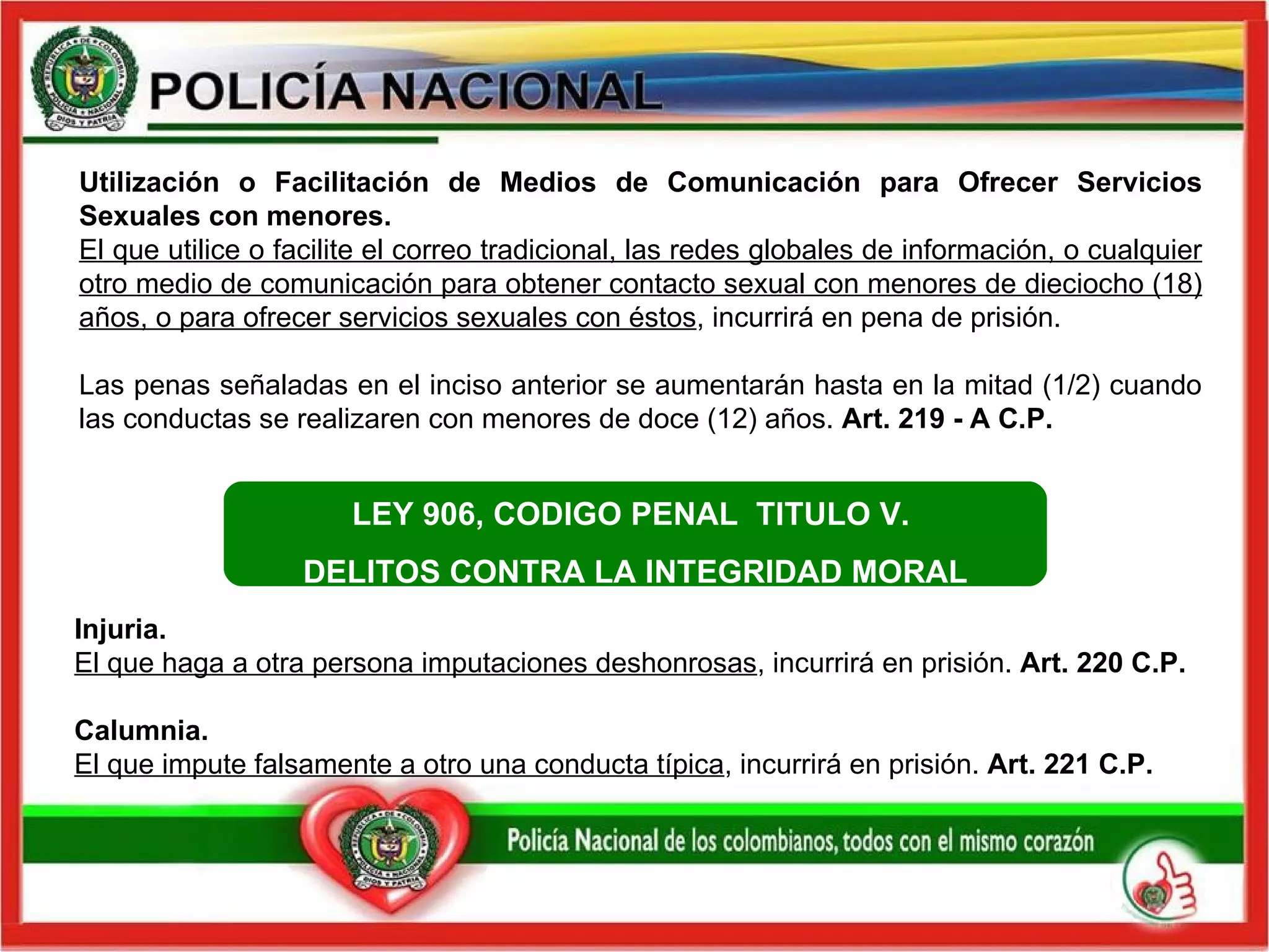 Utilización o Facilitación de Medios de Comunicación para Ofrecer Servicios Sexuales con menores. El que utilice o facilite el correo tradicional, las redes globales de información, o cualquier otro medio de comunicación para obtener contacto sexual con menores de dieciocho (18) años, o para ofrecer servicios sexuales con éstos , incurrirá en pena de prisión.  Las penas señaladas en el inciso anterior se aumentarán hasta en la mitad (1/2) cuando las conductas se realizaren con menores de doce (12) años.  Art. 219 - A C.P.   Injuria.  El que haga a otra persona imputaciones deshonrosas , incurrirá en prisión.  Art. 220 C.P.  Calumnia.  El que impute falsamente a otro una conducta típica , incurrirá en prisión.  Art. 221 C.P.   LEY 906, CODIGO PENAL  TITULO V.  DELITOS CONTRA LA INTEGRIDAD MORAL 