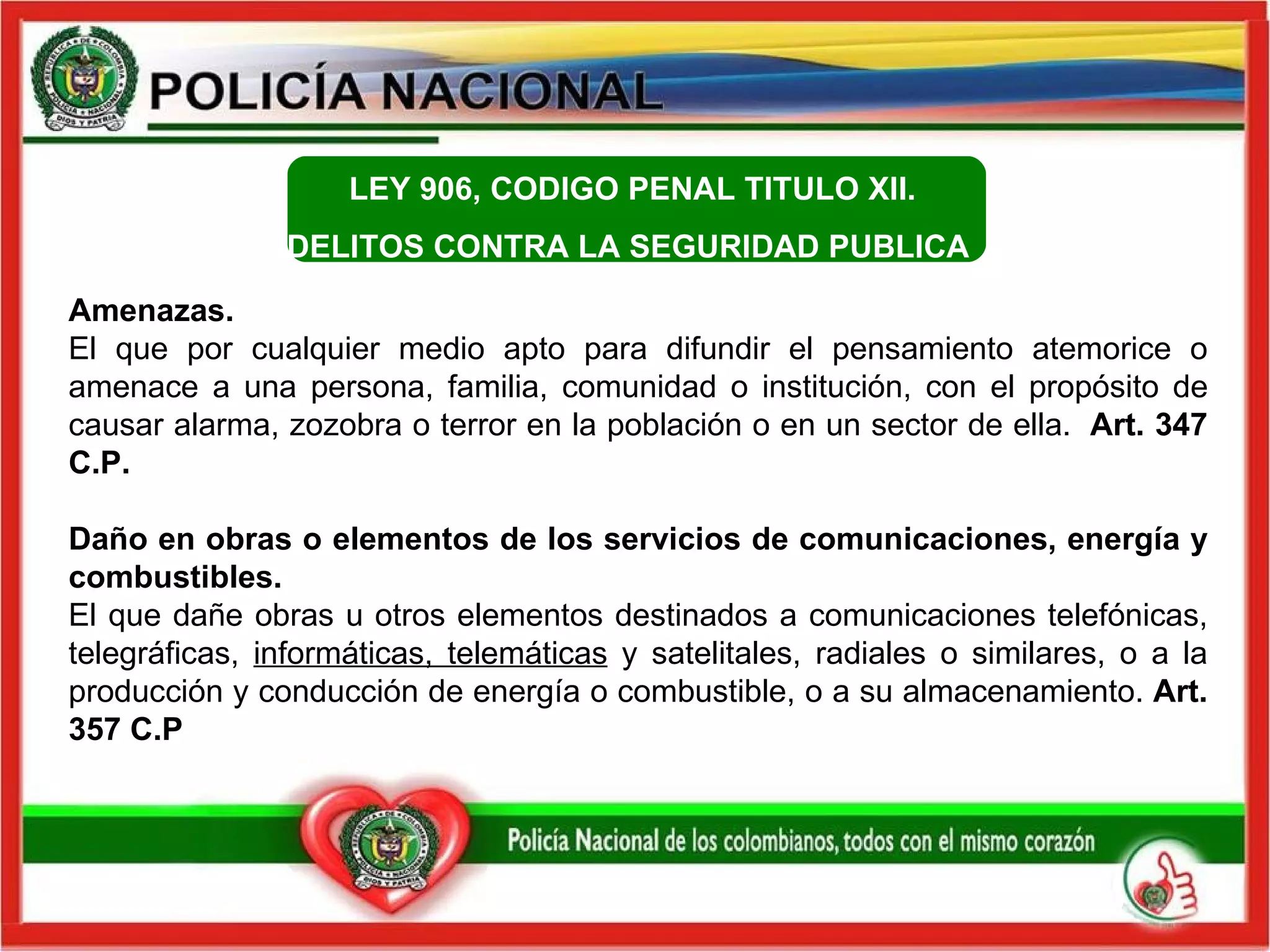 Amenazas. El que por cualquier medio apto para difundir el pensamiento atemorice o amenace a una persona, familia, comunidad o institución, con el propósito de causar alarma, zozobra o terror en la población o en un sector de ella.   Art. 347 C.P.  Daño en obras o elementos de los servicios de comunicaciones, energía y combustibles.   El que dañe obras u otros elementos destinados a comunicaciones telefónicas, telegráficas,  informáticas, telemáticas  y satelitales, radiales o similares, o a la producción y conducción de energía o combustible, o a su almacenamiento.  Art. 357 C.P LEY 906, CODIGO PENAL  TITULO XII.  DELITOS CONTRA LA SEGURIDAD PUBLICA    
