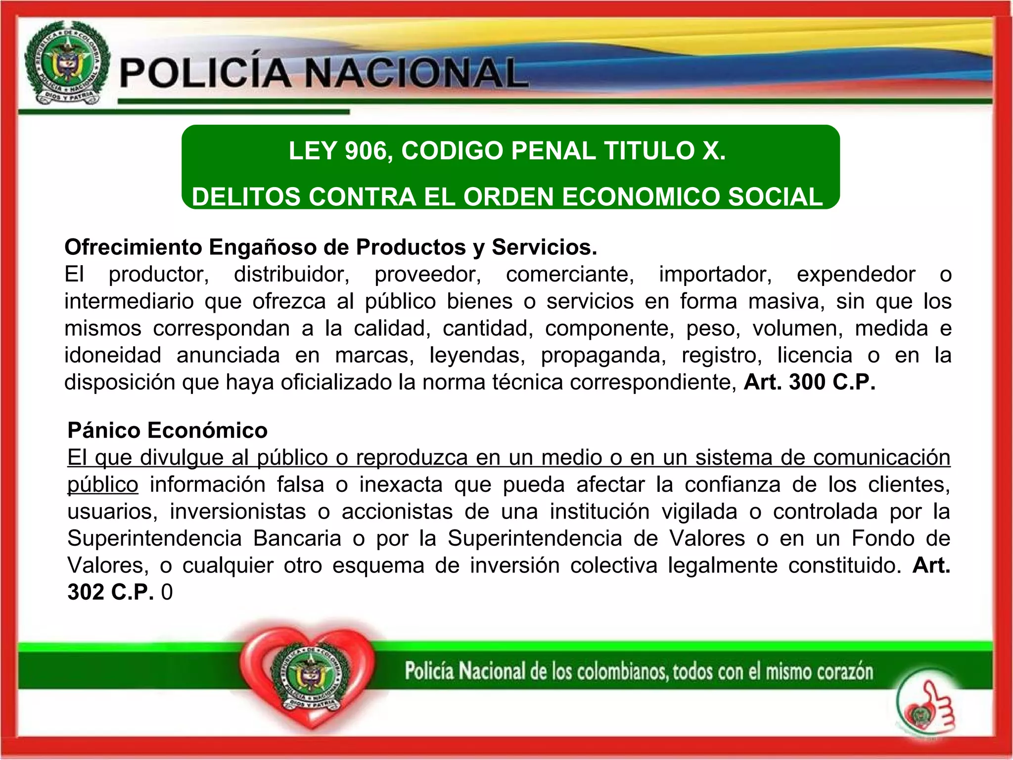 Ofrecimiento Engañoso de Productos y Servicios.  El productor, distribuidor, proveedor, comerciante, importador, expendedor o intermediario que ofrezca al público bienes o servicios en forma masiva, sin que los mismos correspondan a la calidad, cantidad, componente, peso, volumen, medida e idoneidad anunciada en marcas, leyendas, propaganda, registro, licencia o en la disposición que haya oficializado la norma técnica correspondiente,  Art. 300 C.P.   Pánico Económico  El que divulgue al público o reproduzca en un medio o en un sistema de comunicación público  información falsa o inexacta que pueda afectar la confianza de los clientes, usuarios, inversionistas o accionistas de una institución vigilada o controlada por la Superintendencia Bancaria o por la Superintendencia de Valores o en un Fondo de Valores, o cualquier otro esquema de inversión colectiva legalmente constituido.  Art. 302 C.P.  0 LEY 906, CODIGO PENAL  TITULO X.  DELITOS CONTRA EL ORDEN ECONOMICO SOCIAL    