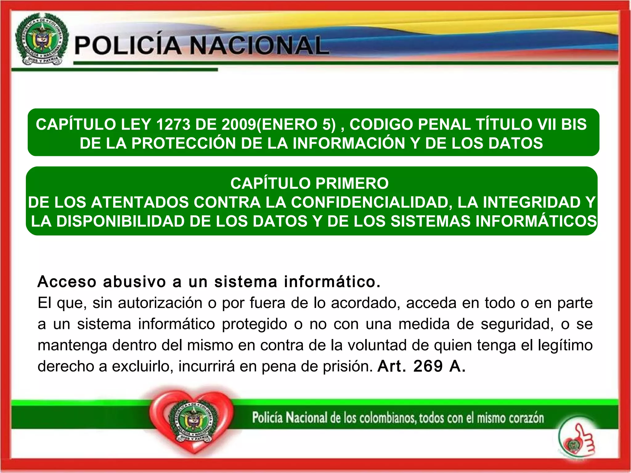 Acceso abusivo a un sistema informático.   El que, sin autorización o por fuera de lo acordado, acceda en todo o en parte a un sistema informático protegido o no con una medida de seguridad, o se mantenga dentro del mismo en contra de la voluntad de quien tenga el legítimo derecho a excluirlo, incurrirá en pena de prisión.  Art. 269 A.   CAPÍTULO PRIMERO  DE LOS ATENTADOS CONTRA LA CONFIDENCIALIDAD, LA INTEGRIDAD Y LA DISPONIBILIDAD DE LOS DATOS Y DE LOS SISTEMAS INFORMÁTICOS CAPÍTULO  LEY 1273 DE 2009(ENERO 5) , CODIGO PENAL  TÍTULO VII BIS  DE LA PROTECCIÓN DE LA INFORMACIÓN Y DE LOS DATOS  