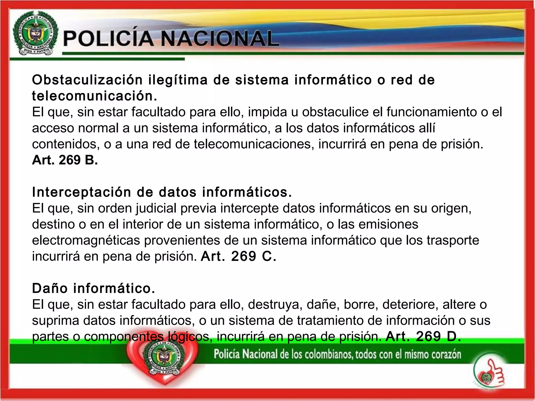 Obstaculización ilegítima de sistema informático o red de telecomunicación.  El que, sin estar facultado para ello, impida u obstaculice el funcionamiento o el acceso normal a un sistema informático, a los datos informáticos allí contenidos, o a una red de telecomunicaciones, incurrirá en pena de prisión.  Art. 269 B.   Interceptación de datos informáticos.   El que, sin orden judicial previa intercepte datos informáticos en su origen, destino o en el interior de un sistema informático, o las emisiones electromagnéticas provenientes de un sistema informático que los trasporte incurrirá en pena de prisión.  Art. 269 C.   Daño informático.   El que, sin estar facultado para ello, destruya, dañe, borre, deteriore, altere o suprima datos informáticos, o un sistema de tratamiento de información o sus partes o componentes lógicos, incurrirá en pena de prisión.  Art. 269 D.   