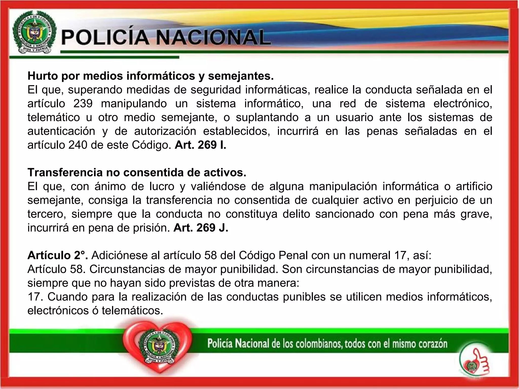 Hurto por medios informáticos y semejantes. El que, superando medidas de seguridad informáticas, realice la conducta señalada en el artículo 239 manipulando un sistema informático, una red de sistema electrónico, telemático u otro medio semejante, o suplantando a un usuario ante los sistemas de autenticación y de autorización establecidos, incurrirá en las penas señaladas en el artículo 240 de este Código.  Art. 269 I. Transferencia no consentida de activos. El que, con ánimo de lucro y valiéndose de alguna manipulación informática o artificio semejante, consiga la transferencia no consentida de cualquier activo en perjuicio de un tercero, siempre que la conducta no constituya delito sancionado con pena más grave, incurrirá en pena de prisión.  Art. 269 J. Artículo 2°.  Adiciónese al artículo 58 del Código Penal con un numeral 17, así:  Artículo 58. Circunstancias de mayor punibilidad. Son circunstancias de mayor punibilidad, siempre que no hayan sido previstas de otra manera:  17. Cuando para la realización de las conductas punibles se utilicen medios informáticos, electrónicos ó telemáticos. 