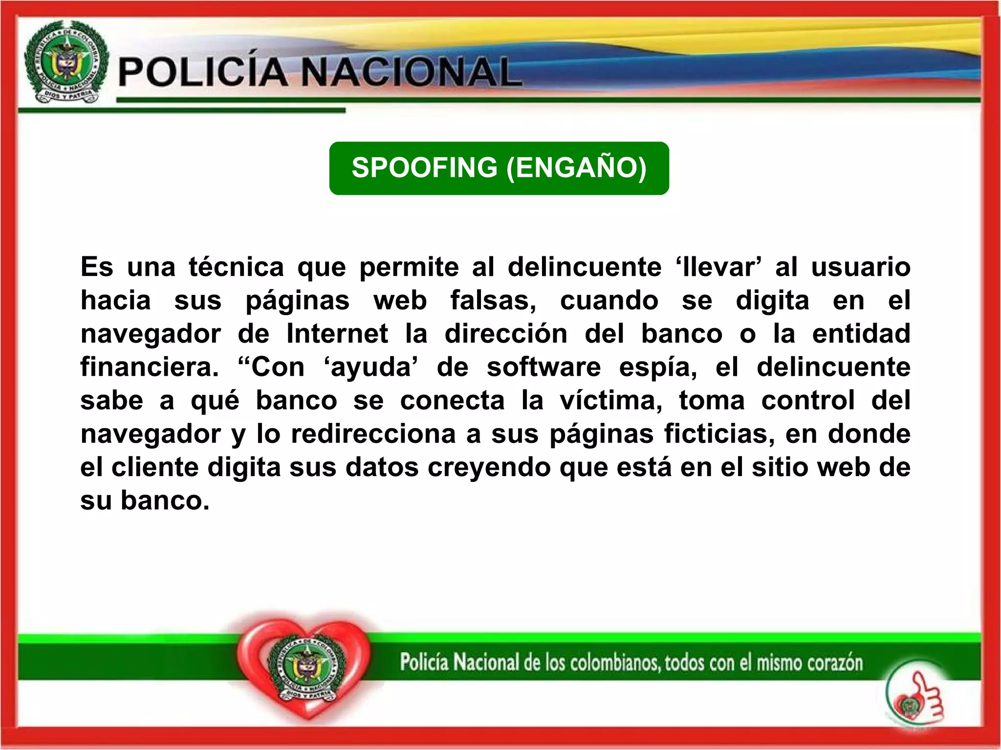 Es una técnica que permite al delincuente ‘llevar’ al usuario hacia sus páginas web falsas, cuando se digita en el navegador de Internet la dirección del banco o la entidad financiera. “Con ‘ayuda’ de software espía, el delincuente sabe a qué banco se conecta la víctima, toma control del navegador y lo redirecciona a sus páginas ficticias, en donde el cliente digita sus datos creyendo que está en el sitio web de su banco. SPOOFING (ENGAÑO) 