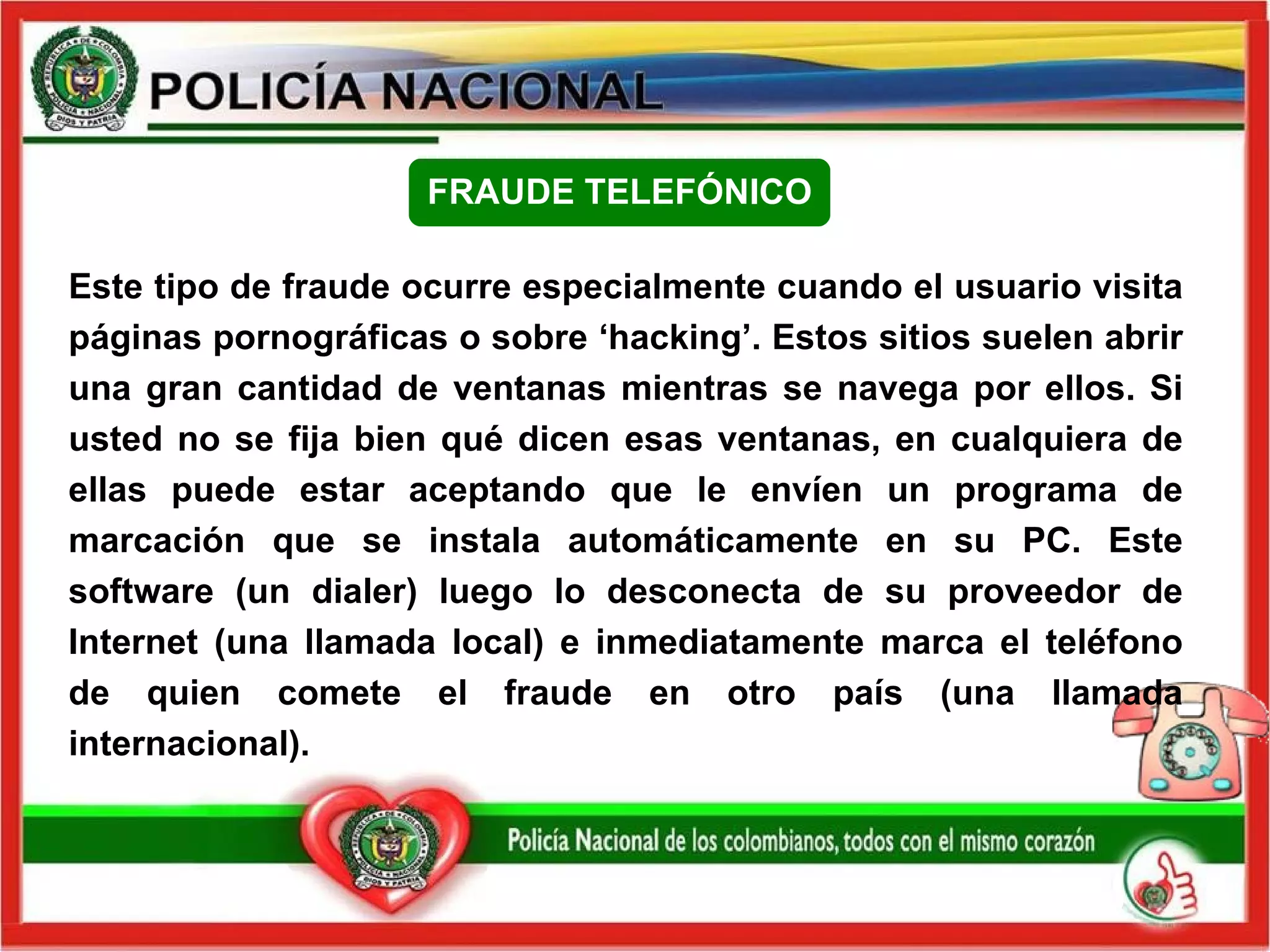 Este tipo de fraude ocurre especialmente cuando el usuario visita páginas pornográficas o sobre ‘hacking’. Estos sitios suelen abrir una gran cantidad de ventanas mientras se navega por ellos. Si usted no se fija bien qué dicen esas ventanas, en cualquiera de ellas puede estar aceptando que le envíen un programa de marcación que se instala automáticamente en su PC. Este software (un dialer) luego lo desconecta de su proveedor de Internet (una llamada local) e inmediatamente marca el teléfono de quien comete el fraude en otro país (una llamada internacional).  FRAUDE TELEFÓNICO 