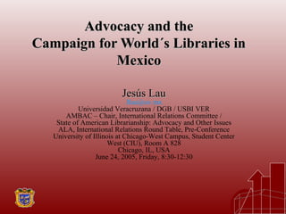 Advocacy and theAdvocacy and the
Campaign for World´s Libraries inCampaign for World´s Libraries in
MexicoMexico
Jesús LauJesús Lau
Jlau@uv.mx
Universidad Veracruzana / DGB / USBI VER
AMBAC – Chair, International Relations Committee /
State of American Librarianship: Advocacy and Other Issues
ALA, International Relations Round Table, Pre-Conference
University of Illinois at Chicago-West Campus, Student Center
West (CIU), Room A 828
Chicago, IL, USA
June 24, 2005, Friday, 8:30-12:30
 