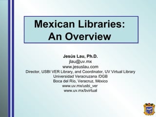 Mexican Libraries:
An Overview
Mexican Libraries:
An Overview
Jesús Lau, Ph.D.
jlau@uv.mx
www.jesuslau.com
Director, USBI VER Library, and Coordinator, UV Virtual Library
Universidad Veracruzana /DGB
Boca del Río, Veracruz, México
www.uv.mx/usbi_ver
www.uv.mx/bvirtual
 