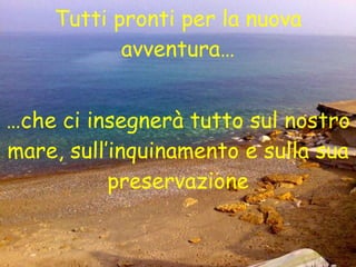 Tutti pronti per la nuova avventura… … che ci insegnerà tutto sul nostro mare, sull’inquinamento e sulla sua preservazione 