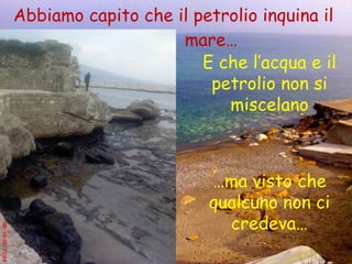 Abbiamo capito che il petrolio inquina il  mare… E che l’acqua e il petrolio non si miscelano … ma visto che qualcuno non ci credeva… 