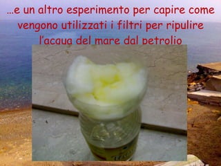 … e un altro esperimento per capire come vengono utilizzati i filtri per ripulire l’acqua del mare dal petrolio 