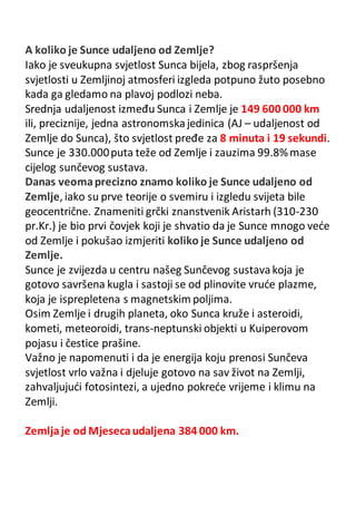 A koliko je Sunce udaljeno od Zemlje?
Iako je sveukupna svjetlost Sunca bijela, zbog raspršenja
svjetlosti u Zemljinoj atmosferi izgleda potpuno žuto posebno
kada ga gledamo na plavoj podlozi neba.
Srednja udaljenost između Sunca i Zemlje je 149 600 000 km
ili, preciznije, jedna astronomskajedinica (AJ – udaljenost od
Zemlje do Sunca), što svjetlost pređe za 8 minuta i 19 sekundi.
Sunce je 330.000puta teže od Zemlje i zauzima 99.8%mase
cijelog sunčevog sustava.
Danas veomaprecizno znamo koliko je Sunce udaljeno od
Zemlje, iako su prve teorije o svemiru i izgledu svijeta bile
geocentrične. Znameniti grčki znanstvenik Aristarh (310-230
pr.Kr.) je bio prvi čovjek koji je shvatio da je Sunce mnogo veće
od Zemlje i pokušao izmjeriti koliko je Sunce udaljeno od
Zemlje.
Sunce je zvijezda u centru našeg Sunčevog sustavakoja je
gotovo savršena kugla i sastoji se od plinovite vruće plazme,
koja je isprepletena s magnetskim poljima.
Osim Zemlje i drugih planeta, oko Sunca kruže i asteroidi,
kometi, meteoroidi, trans-neptunski objekti u Kuiperovom
pojasu i čestice prašine.
Važno je napomenuti i da je energija koju prenosi Sunčeva
svjetlost vrlo važna i djeluje gotovo na sav život na Zemlji,
zahvaljujući fotosintezi, a ujedno pokreće vrijeme i klimu na
Zemlji.
Zemljaje od Mjesecaudaljena 384 000 km.
 