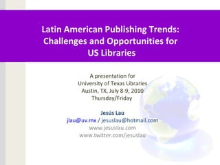 Latin American Publishing Trends:
Challenges and Opportunities for
US Libraries
A presentation for
University of Texas Libraries
Austin, TX, July 8-9, 2010
Thursday/Friday
Jesús Lau
jlau@uv.mx / jesuslau@hotmail.com
www.jesuslau.com
www.twitter.com/jesuslau
 