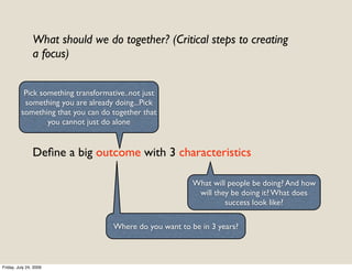 What should we do together? (Critical steps to creating
                a focus)


           Pick something transformative..not just
           something you are already doing...Pick
          something that you can do together that
                  you cannot just do alone


                Deﬁne a big outcome with 3 characteristics

                                                           What will people be doing? And how
                                                            will they be doing it? What does
                                                                    success look like?

                                     Where do you want to be in 3 years?



Friday, July 24, 2009
 