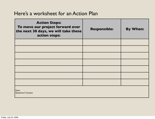 Here’s a worksheet for an Action Plan
                             Action Steps:
                   To move our project forward over
                                                         Responsible:   By When:
                  the next 30 days, we will take these
                             action steps:




                 Date:
                 Questions? Contact:




Friday, July 24, 2009
 