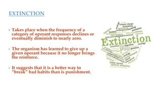 EXTINCTION
• Takes place when the frequency of a
category of operant responses declines or
eventually diminish to nearly zero.
• The organism has learned to give up a
given operant because it no longer brings
the reinforce.
• It suggests that it is a better way to
“break” bad habits than is punishment.
 