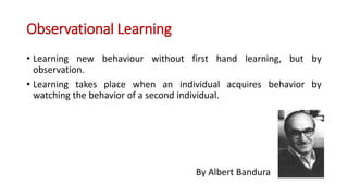Observational Learning
• Learning new behaviour without first hand learning, but by
observation.
• Learning takes place when an individual acquires behavior by
watching the behavior of a second individual.
By Albert Bandura
 