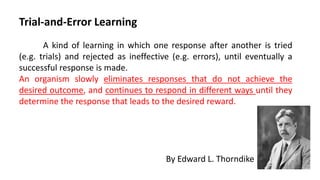 Trial-and-Error Learning
A kind of learning in which one response after another is tried
(e.g. trials) and rejected as ineffective (e.g. errors), until eventually a
successful response is made.
An organism slowly eliminates responses that do not achieve the
desired outcome, and continues to respond in different ways until they
determine the response that leads to the desired reward.
By Edward L. Thorndike
 