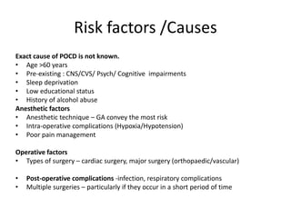 Risk factors /Causes
Exact cause of POCD is not known.
• Age >60 years
• Pre-existing : CNS/CVS/ Psych/ Cognitive impairments
• Sleep deprivation
• Low educational status
• History of alcohol abuse
Anesthetic factors
• Anesthetic technique – GA convey the most risk
• Intra-operative complications (Hypoxia/Hypotension)
• Poor pain management
Operative factors
• Types of surgery – cardiac surgery, major surgery (orthopaedic/vascular)
• Post-operative complications -infection, respiratory complications
• Multiple surgeries – particularly if they occur in a short period of time
 