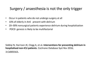 Surgery / anaesthesia is not the only trigger
• Occur in patients who do not undergo surgery at all
• 10% of elderly in AnE present with delirium
• 20–30% nonsurgical patients experience delirium during hospitalization
• POCD genesis is likely to be multifactorial
Siddiqi N, Harrison JK, Clegg A, et al. Interventions for preventing delirium in
hospitalised non-ICU patients. Cochrane Database Syst Rev 2016;
3:Cd005563.
 