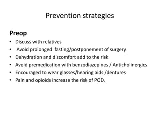 Prevention strategies
Preop
• Discuss with relatives
• Avoid prolonged fasting/postponement of surgery
• Dehydration and discomfort add to the risk
• Avoid premedication with benzodiazepines / Anticholinergics
• Encouraged to wear glasses/hearing aids /dentures
• Pain and opioids increase the risk of POD.
 
