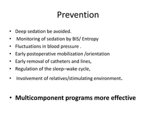 Prevention
• Deep sedation be avoided.
• Monitoring of sedation by BIS/ Entropy
• Fluctuations in blood pressure .
• Early postoperative mobilization /orientation
• Early removal of catheters and lines,
• Regulation of the sleep–wake cycle,
• Involvement of relatives/stimulating environment.
• Multicomponent programs more effective
 