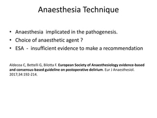 Anaesthesia Technique
• Anaesthesia implicated in the pathogenesis.
• Choice of anaesthetic agent ?
• ESA - insufficient evidence to make a recommendation
Aldecoa C, Bettelli G, Bilotta F. European Society of Anaesthesiology evidence-based
and consensus-based guideline on postoperative delirium. Eur J Anaesthesiol.
2017;34:192-214.
 
