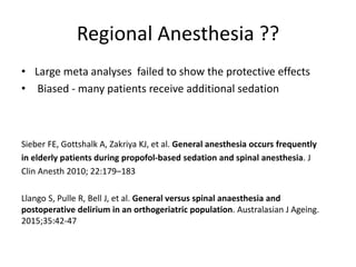 Regional Anesthesia ??
• Large meta analyses failed to show the protective effects
• Biased - many patients receive additional sedation
Sieber FE, Gottshalk A, Zakriya KJ, et al. General anesthesia occurs frequently
in elderly patients during propofol-based sedation and spinal anesthesia. J
Clin Anesth 2010; 22:179–183
Llango S, Pulle R, Bell J, et al. General versus spinal anaesthesia and
postoperative delirium in an orthogeriatric population. Australasian J Ageing.
2015;35:42-47
 