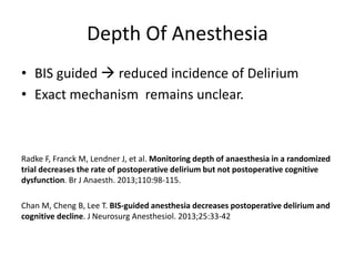 Depth Of Anesthesia
• BIS guided  reduced incidence of Delirium
• Exact mechanism remains unclear.
Radke F, Franck M, Lendner J, et al. Monitoring depth of anaesthesia in a randomized
trial decreases the rate of postoperative delirium but not postoperative cognitive
dysfunction. Br J Anaesth. 2013;110:98-115.
Chan M, Cheng B, Lee T. BIS-guided anesthesia decreases postoperative delirium and
cognitive decline. J Neurosurg Anesthesiol. 2013;25:33-42
 