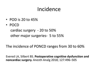 Incidence
• POD is 20 to 45%
• POCD
cardiac surgery - 20 to 50%
other major surgeries- 5 to 55%
The incidence of PONCD ranges from 30 to 60%
Evered LA, Silbert BS. Postoperative cognitive dysfunction and
noncardiac surgery. Anesth Analg 2018; 127:496–505
 