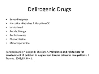 Delirogenic Drugs
• Benzodiazepines
• Narcotics -Pethdine ? Morphine OK
• Inhalational
• Anticholinergic
• Antihistamines
• Phenothiazine
• Metocloperamide
Pandharipande P, Cotton B, Shintani A. Prevalence and risk factors for
development of delirium in surgical and trauma intensive care patients. J
Trauma. 2008;65:34-41.
 