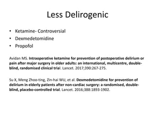 Less Delirogenic
• Ketamine- Controversial
• Dexmedetomidine
• Propofol
Avidan MS. Intraoperative ketamine for prevention of postoperative delirium or
pain after major surgery in older adults: an international, multicentre, double-
blind, randomised clinical trial. Lancet. 2017;390:267-275.
Su X, Meng Zhoo-ting, Zin-hai WU, et al. Dexmedetomidine for prevention of
delirium in elderly patients after non-cardiac surgery: a randomised, double-
blind, placebo-controlled trial. Lancet. 2016;388:1893-1902.
 