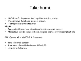 Take home
• Definition impairment of cognitive function postop
• Preoperative functional status is known.
• Pathogenesis is multifactorial.
Risk #s
• Age, major illness / low educational level/ extensive surgery
• Meticulous care by the anesthesia /surgical teams prevent complications
PAC - Screen all – MiniCOG Document
• Take informed consent
• Treatment of established cases difficult ??
• Long-term follow-up
 