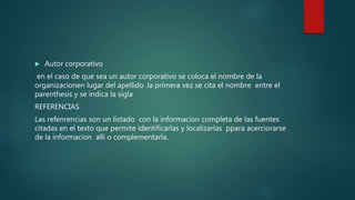  Autor corporativo
en el caso de que sea un autor corporativo se coloca el nombre de la
organizacionen lugar del apellido .la primera vez se cita el nombre entre el
parenthesis y se indica la sigla
REFERENCIAS
Las refenrencias son un listado con la informacion completa de las fuentes
citadas en el texto que permite identificarlas y localizarlas ppara acerciorarse
de la informacion alli o complementarla.
 
